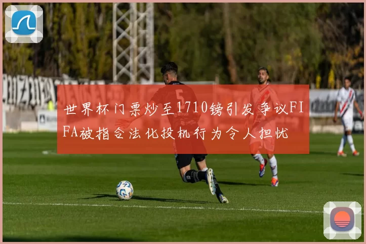 世界杯门票炒至1710镑引发争议FIFA被指合法化投机行为令人担忧