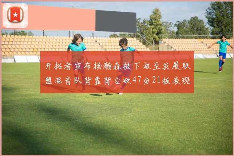 开拓者宣布杨瀚森被下放至发展联盟混音队背靠背合砍47分21板表现出色