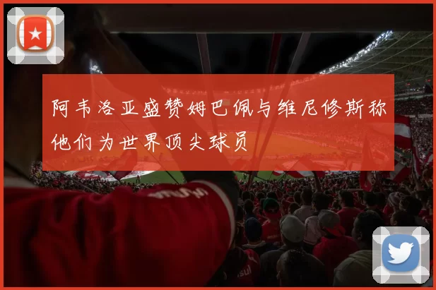 阿韦洛亚盛赞姆巴佩与维尼修斯称他们为世界顶尖球员