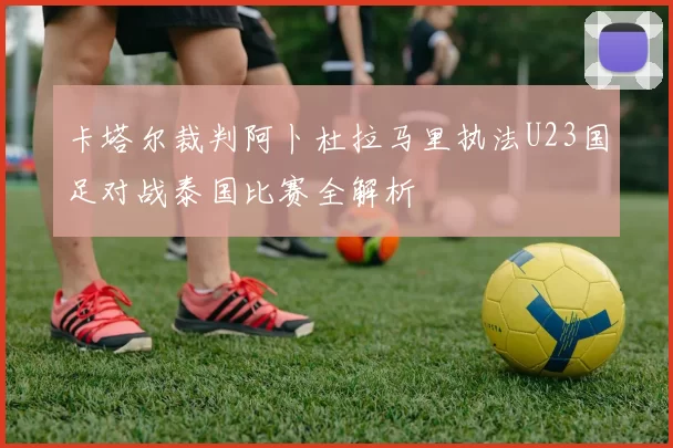 卡塔尔裁判阿卜杜拉马里执法U23国足对战泰国比赛全解析
