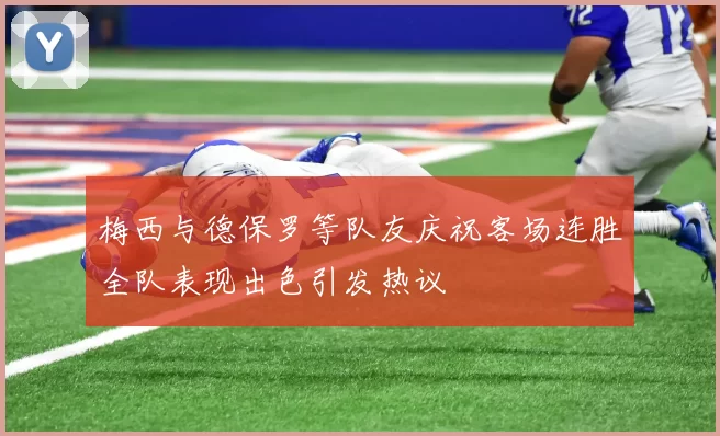 梅西与德保罗等队友庆祝客场连胜全队表现出色引发热议