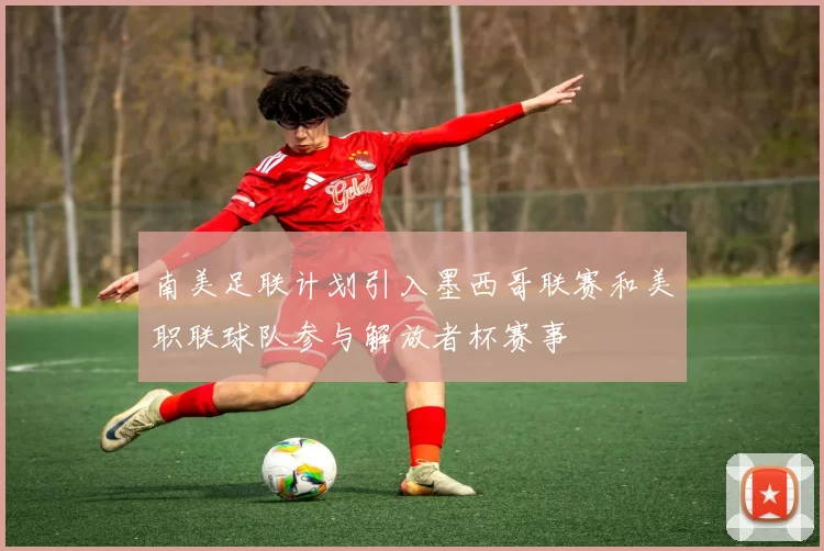 南美足联计划引入墨西哥联赛和美职联球队参与解放者杯赛事