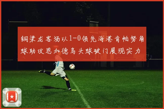 铜梁龙客场以1-0领先海港肯帕努角球助攻恩加德乌头球破门展现实力