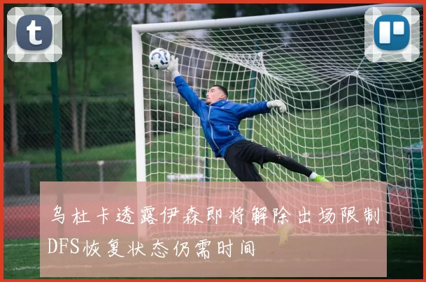 乌杜卡透露伊森即将解除出场限制DFS恢复状态仍需时间