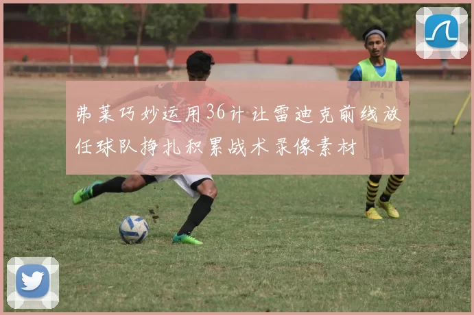 弗莱巧妙运用36计让雷迪克前线放任球队挣扎积累战术录像素材