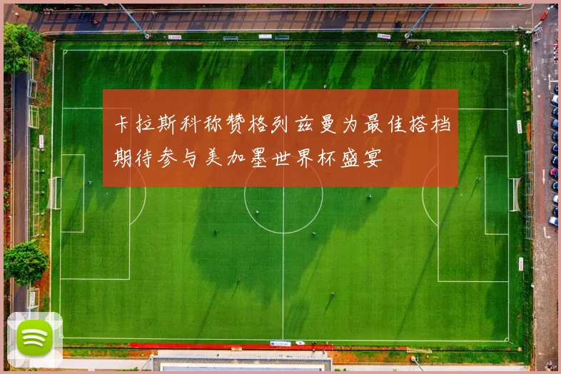 卡拉斯科称赞格列兹曼为最佳搭档期待参与美加墨世界杯盛宴