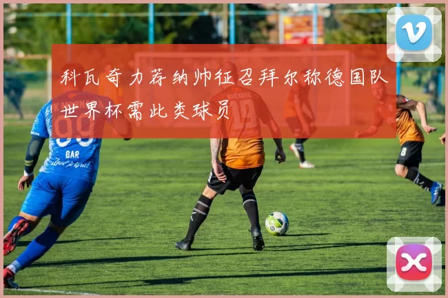 科瓦奇力荐纳帅征召拜尔称德国队世界杯需此类球员