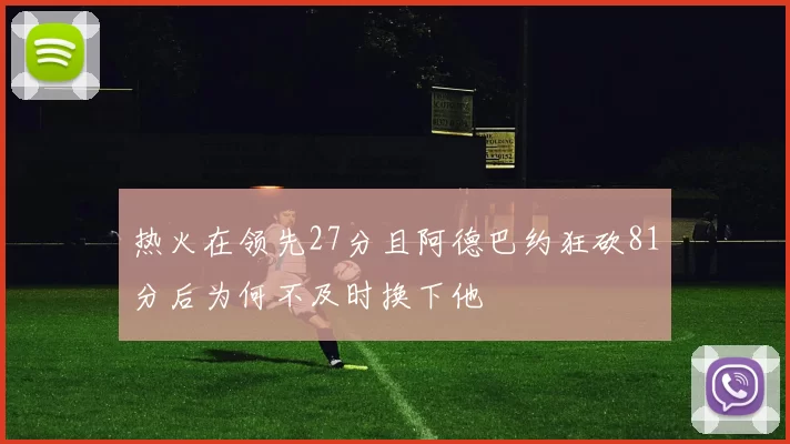 热火在领先27分且阿德巴约狂砍81分后为何不及时换下他