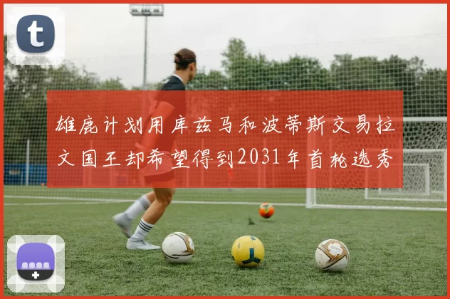 雄鹿计划用库兹马和波蒂斯交易拉文国王却希望得到2031年首轮选秀权
