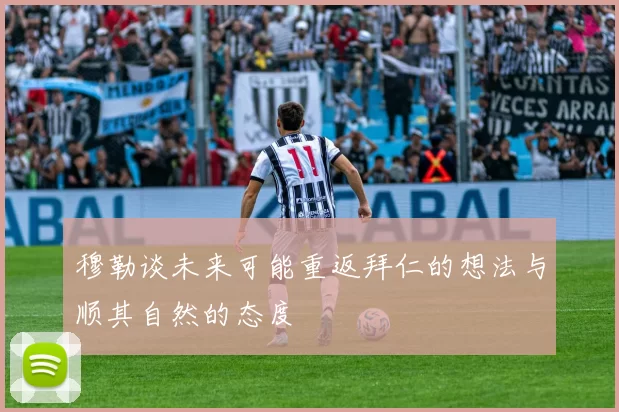 穆勒谈未来可能重返拜仁的想法与顺其自然的态度