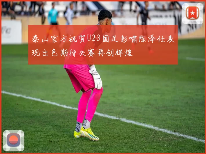 泰山官方祝贺U23国足彭啸陈泽仕表现出色期待决赛再创辉煌