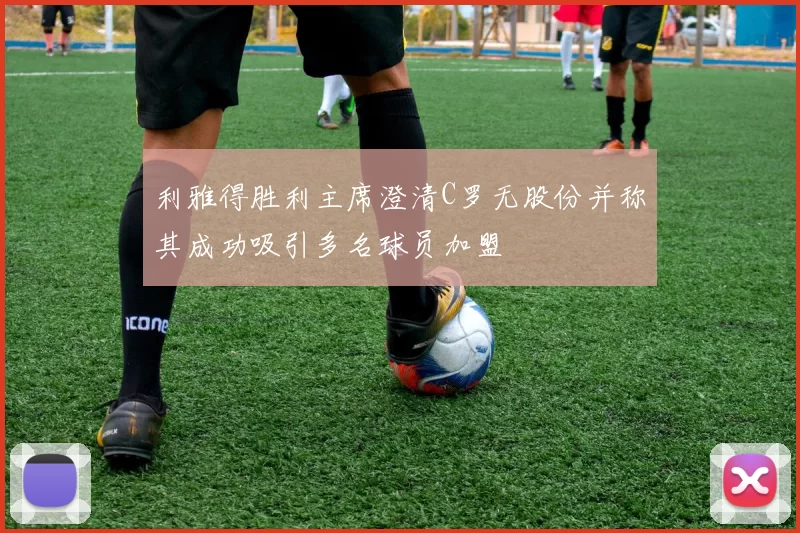 利雅得胜利主席澄清C罗无股份并称其成功吸引多名球员加盟