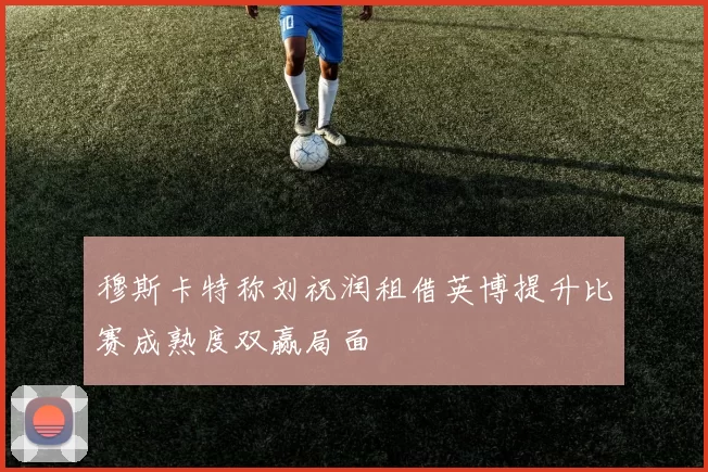 穆斯卡特称刘祝润租借英博提升比赛成熟度双赢局面